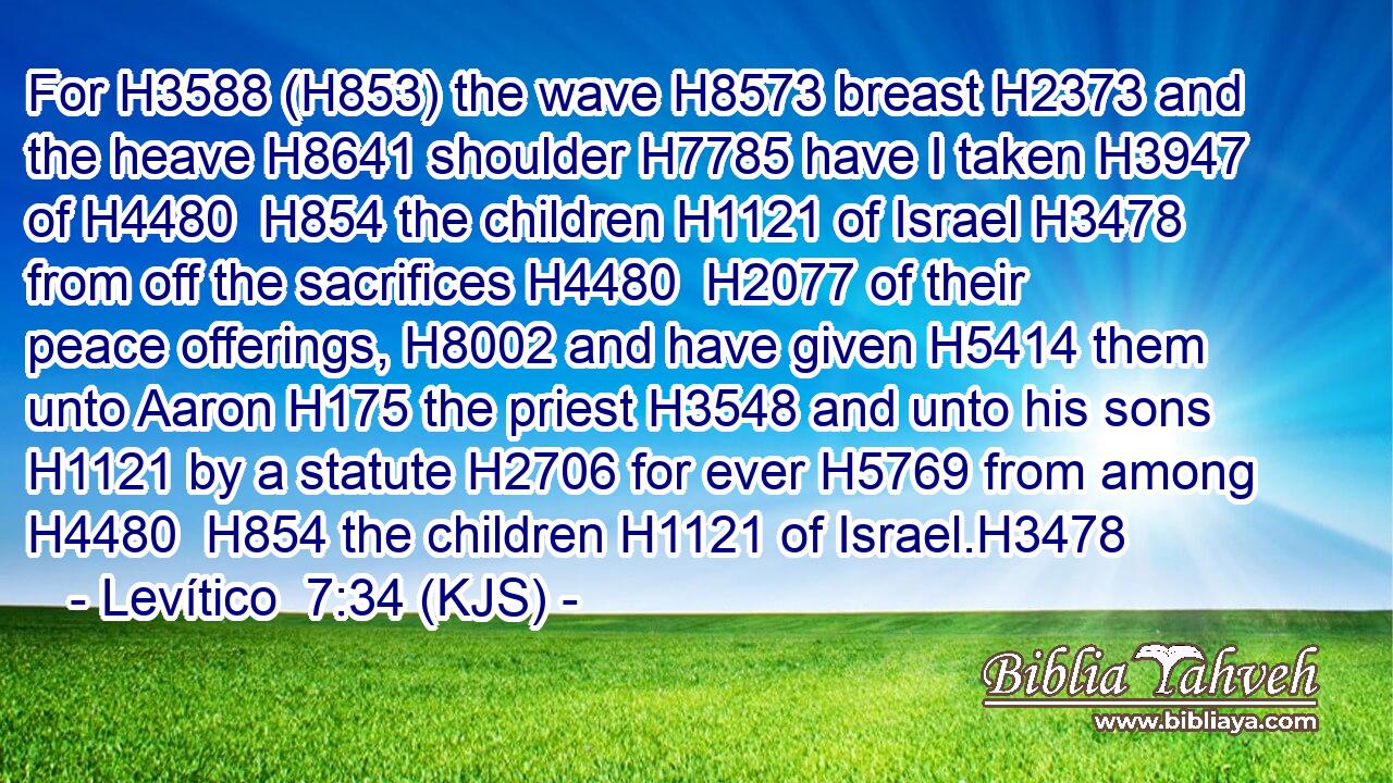 For H3588 (H853) the wave H8573 breast H2373 and the heave H8641 shoulder H7785 have I taken H3947 of H4480  H854 the children H1121 of Israel H3478 from off the sacrifices H4480  H2077 of their peace offerings, H8002 and have given H5414 them unto Aaron H175 the priest H3548 and unto his sons H1121 by a statute H2706 for ever H5769 from among H4480  H854 the children H1121 of Israel.H3478