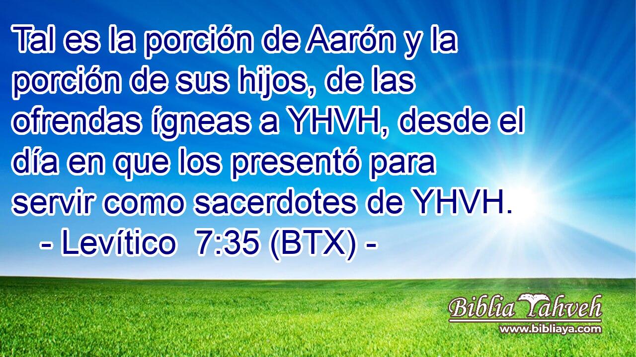 Tal es la porción de Aarón y la porción de sus hijos, de las ofrendas ígneas a YHVH, desde el día en que los presentó para servir como sacerdotes de YHVH.