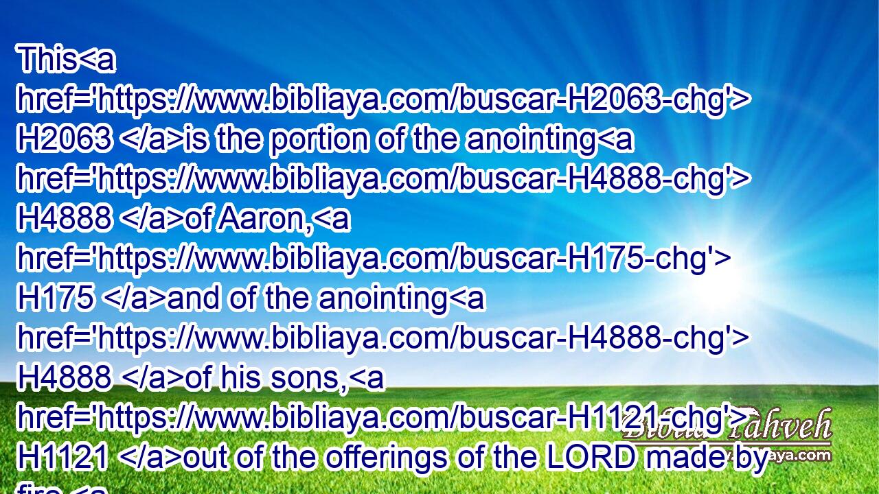 This H2063 is the portion of the anointing H4888 of Aaron, H175 and of the anointing H4888 of his sons, H1121 out of the offerings of the LORD made by fire, H4480  H801  H3068 in the day H3117 when he presented H7126 them to minister unto the LORD in the priest's office; H3547 H3068