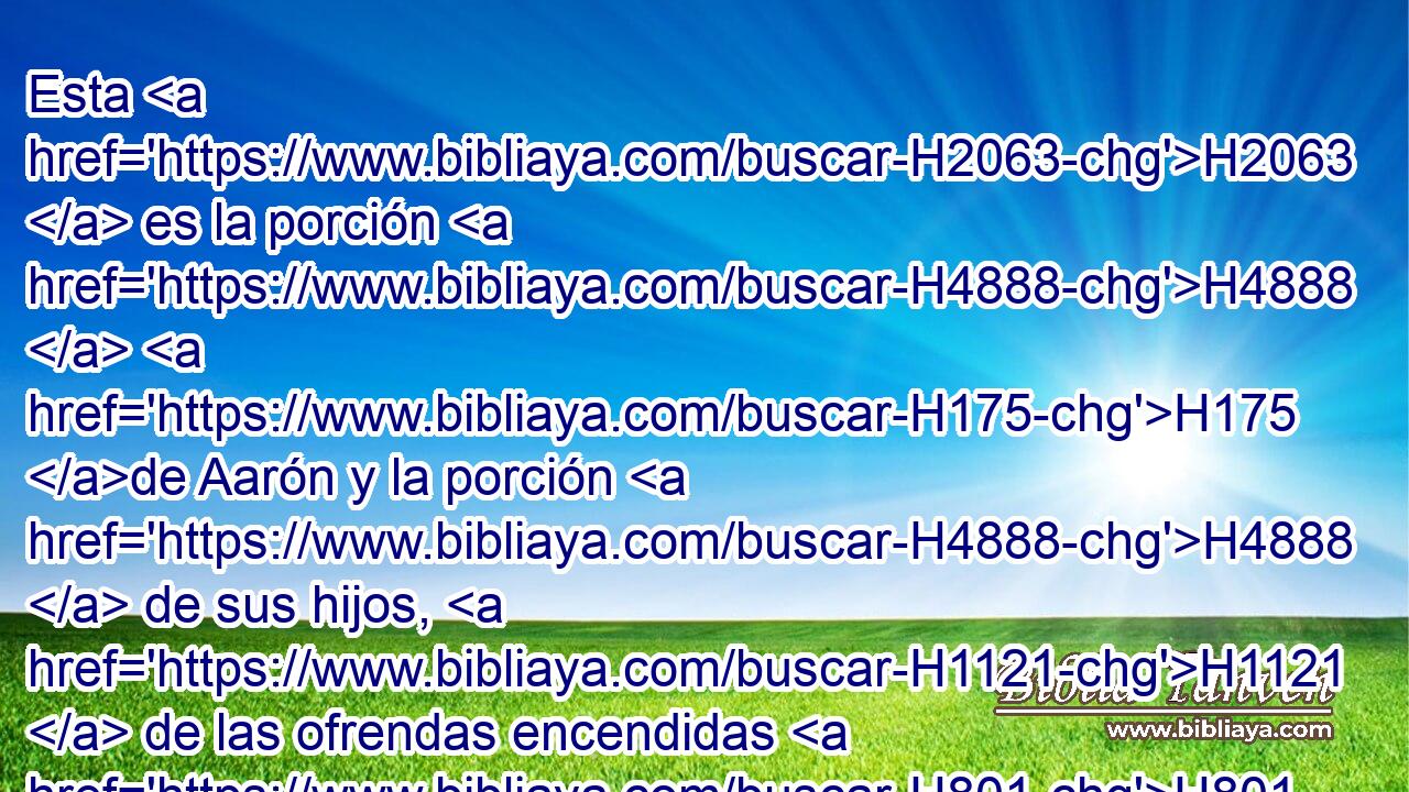 Esta H2063  es la porción H4888  H175 de Aarón y la porción H4888  de sus hijos, H1121  de las ofrendas encendidas H801  a Jehová, H3068  desde el día H3117  que él los consagró H7126  para ser sacerdotes H3547  de Jehová, H3068  
