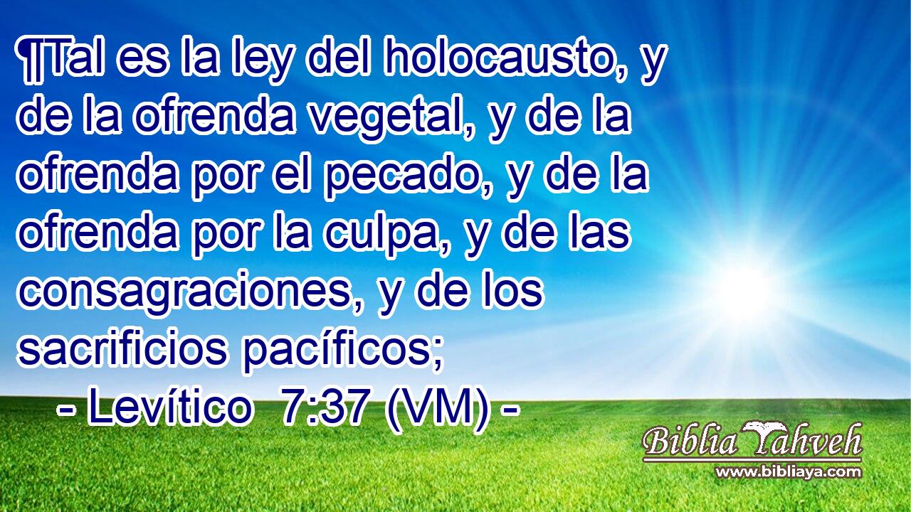  ¶Tal es la ley del holocausto, y de la ofrenda vegetal, y de la ofrenda por el pecado, y de la ofrenda por la culpa, y de las consagraciones, y de los sacrificios pacíficos; 