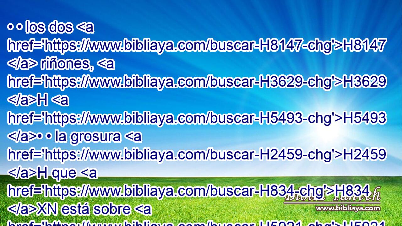 • • los dos H8147  riñones, H3629 H H5493 • • la grosura H2459 H que H834 XN está sobre H5921 Pu ellos, y la que H834 XN está sobre H5921 Pu los ijares; H3689 H y con • • H5921 Pu los riñones H3629 H quitará H5620  • la grosura H3508 H de sobre H5921 Pu el hígado. H3516 H 
