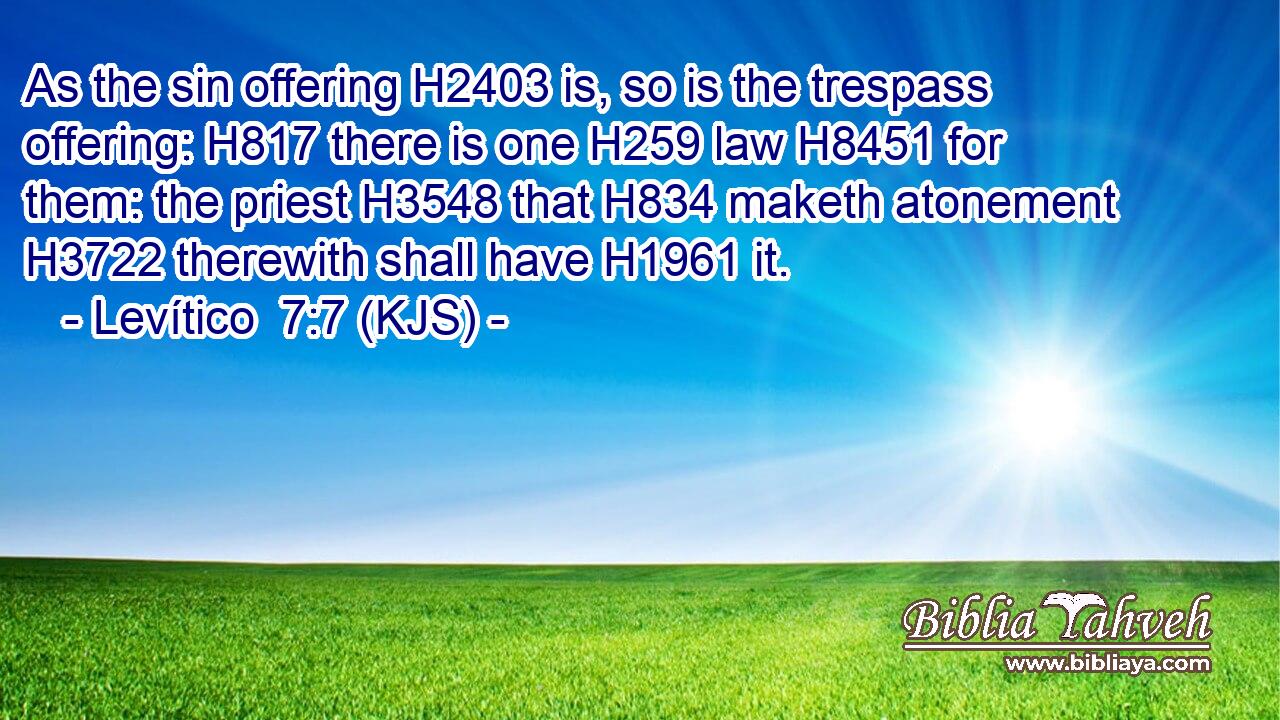 As the sin offering H2403 is, so is the trespass offering: H817 there is one H259 law H8451 for them: the priest H3548 that H834 maketh atonement H3722 therewith shall have H1961 it.
