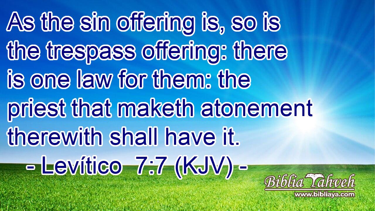 As the sin offering is, so is the trespass offering: there is one law for them: the priest that maketh atonement therewith shall have it.
