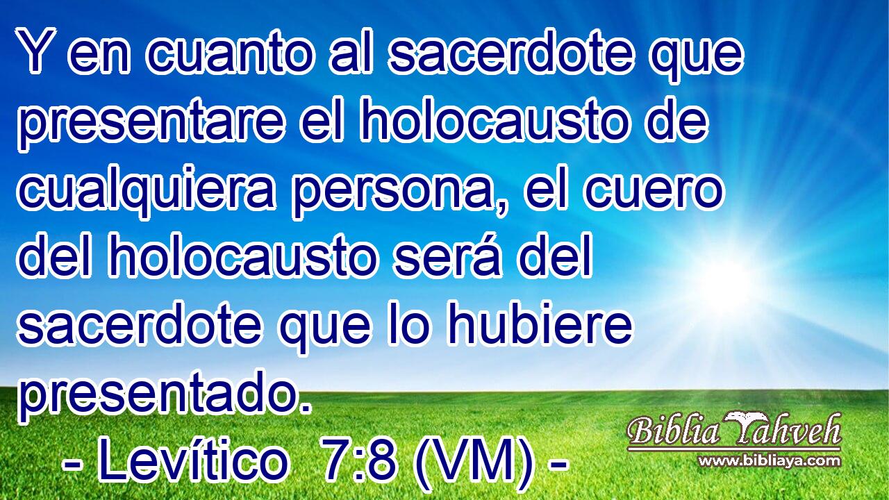  Y en cuanto al sacerdote que presentare el holocausto de cualquiera persona, el cuero del holocausto será del sacerdote que lo hubiere presentado. 