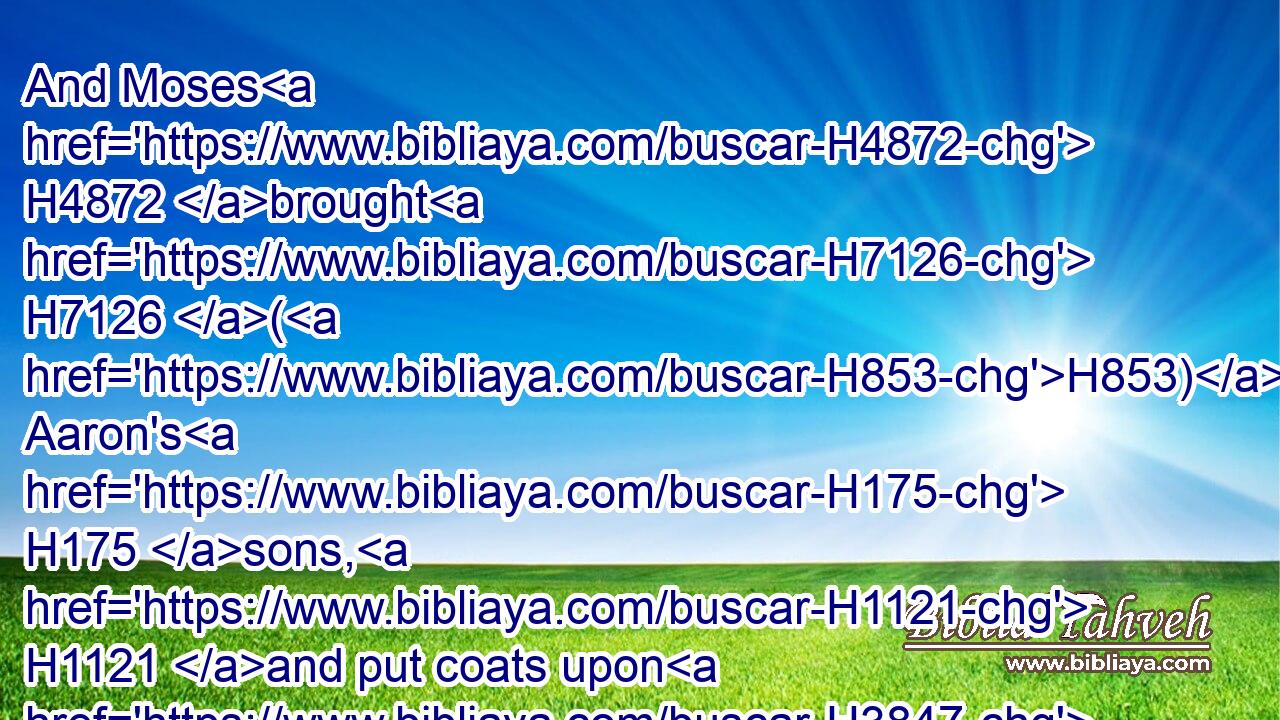 And Moses H4872 brought H7126 (H853) Aaron's H175 sons, H1121 and put coats upon H3847  H3801 them, and girded H2296 them with girdles, H73 and put H2280 bonnets H4021 upon them; as H834 the LORD H3068 commanded H6680 (H853) Moses.H4872