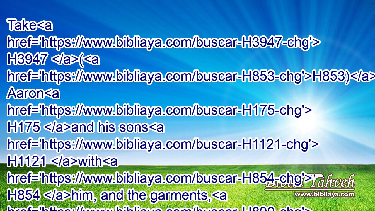 Take H3947 (H853) Aaron H175 and his sons H1121 with H854 him, and the garments, H899 and the anointing H4888 oil, H8081 and a bullock H6499 for the sin offering, H2403 and two H8147 rams, H352 and a basket H5536 of unleavened bread;H4682