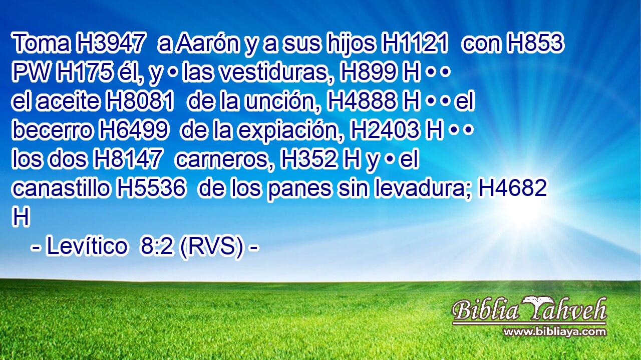 Toma H3947  a Aarón y a sus hijos H1121  con H853 PW H175 él, y • las vestiduras, H899 H • • el aceite H8081  de la unción, H4888 H • • el becerro H6499  de la expiación, H2403 H • • los dos H8147  carneros, H352 H y • el canastillo H5536  de los panes sin levadura; H4682 H 