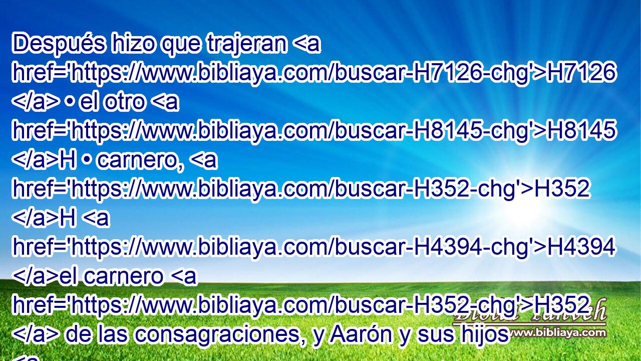Después hizo que trajeran H7126  • el otro H8145 H • carnero, H352 H H4394 el carnero H352  de las consagraciones, y Aarón y sus hijos H1121  pusieron H5564  H175 • sus manos H3027  sobre H5921 Pu la cabeza H7218  del carnero. H352 H 