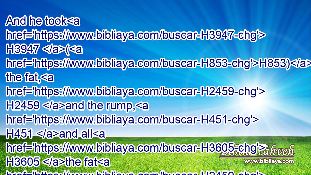 And he took H3947 (H853) the fat, H2459 and the rump, H451 and all H3605 the fat H2459 that H834 was upon H5921 the inwards, H7130 and the caul H3508 above the liver, H3516 and the two H8147 kidneys, H3629 and their fat, H2459 and the right H3225 shoulder:H7785