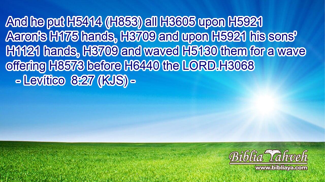 And he put H5414 (H853) all H3605 upon H5921 Aaron's H175 hands, H3709 and upon H5921 his sons' H1121 hands, H3709 and waved H5130 them for a wave offering H8573 before H6440 the LORD.H3068