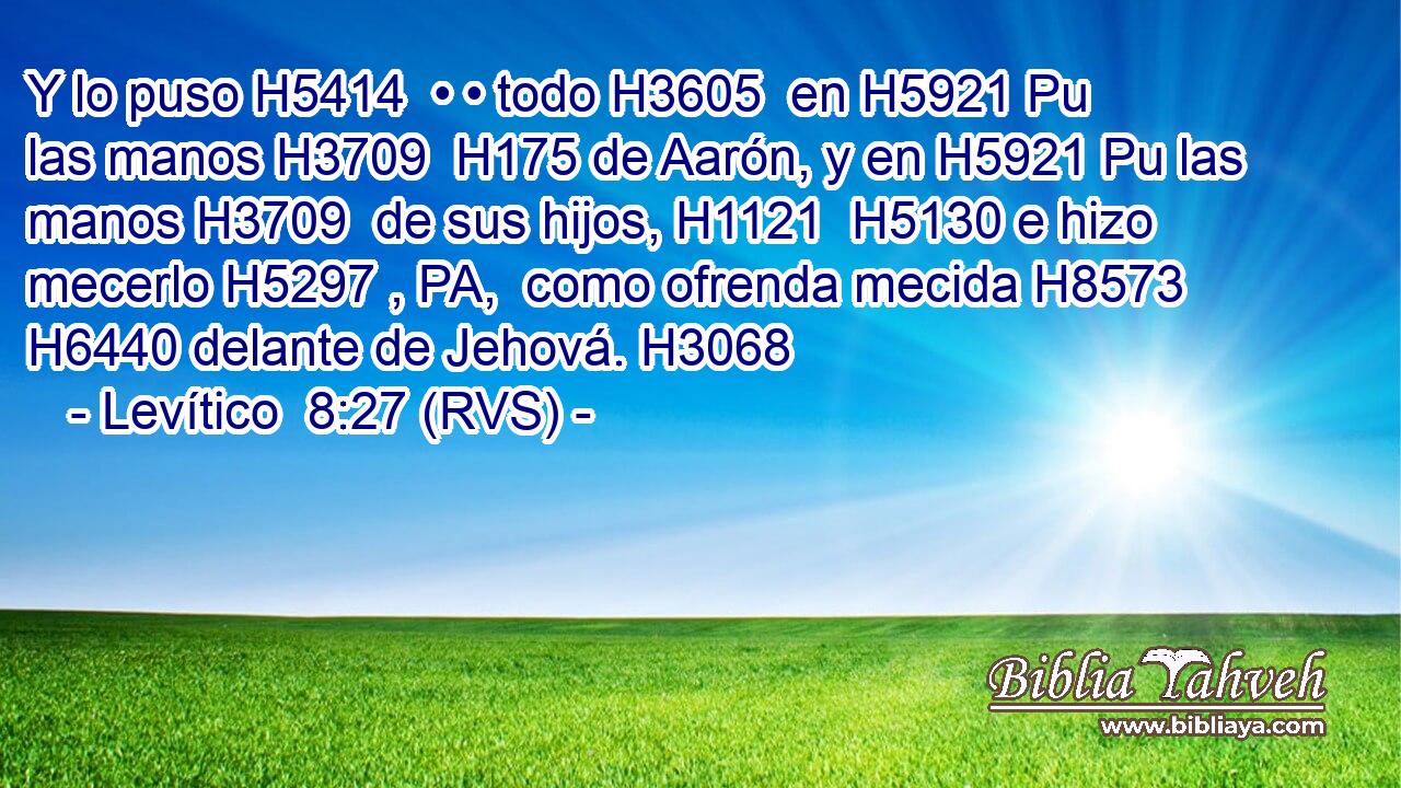 Y lo puso H5414  • • todo H3605  en H5921 Pu las manos H3709  H175 de Aarón, y en H5921 Pu las manos H3709  de sus hijos, H1121  H5130 e hizo mecerlo H5297 , PA,  como ofrenda mecida H8573  H6440 delante de Jehová. H3068  