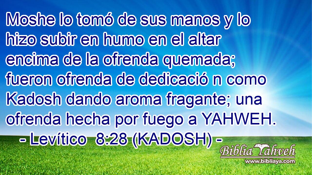  Moshe lo tomó de sus manos y lo hizo subir en humo en el altar encima de la ofrenda quemada; fueron ofrenda de dedicació n como Kadosh dando aroma fragante; una ofrenda hecha por fuego a YAHWEH. 