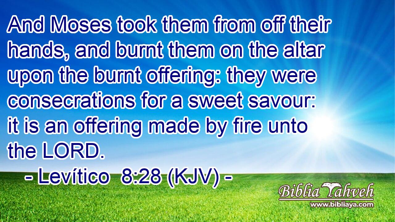 And Moses took them from off their hands, and burnt them on the altar upon the burnt offering: they were consecrations for a sweet savour: it is an offering made by fire unto the LORD.