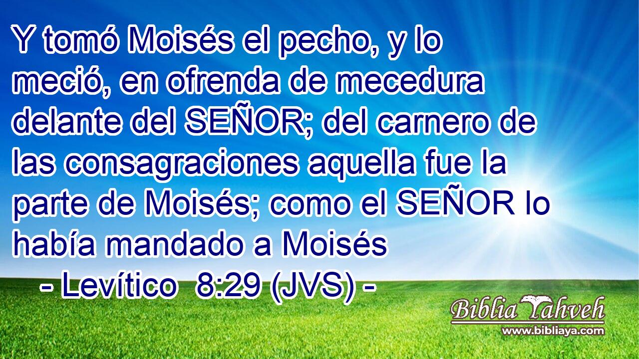 Y tomó Moisés el pecho, y lo meció, en ofrenda de mecedura delante del SEÑOR; del carnero de las consagraciones aquella fue la parte de Moisés; como el SEÑOR lo había mandado a Moisés