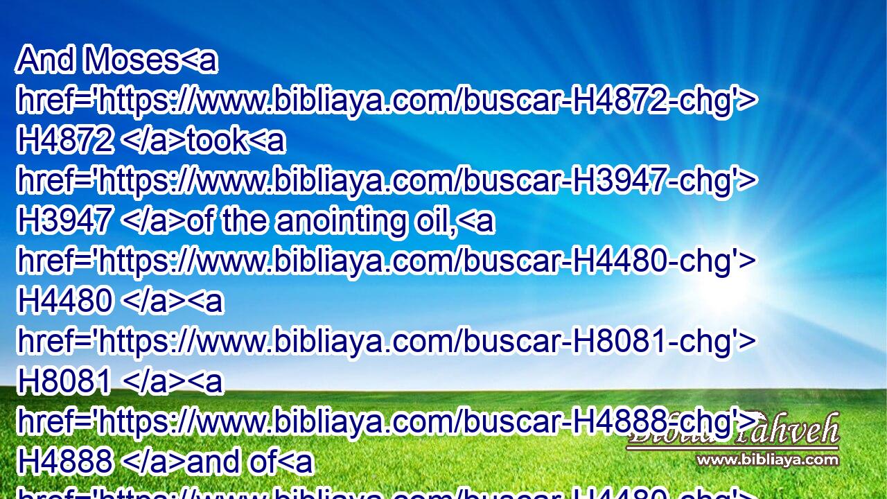 And Moses H4872 took H3947 of the anointing oil, H4480  H8081  H4888 and of H4480 the blood H1818 which H834 was upon H5921 the altar, H4196 and sprinkled H5137 it upon H5921 Aaron, H175 and upon H5921 his garments, H899 and upon H5921 his sons, H1121 and upon H5921 his sons' H1121 garments H899 with H854 him; and sanctified H6942 (H853) Aaron, H175 and his garments, H899 and his sons, H1121 and his sons' H1121 garments H899 with H854 him.