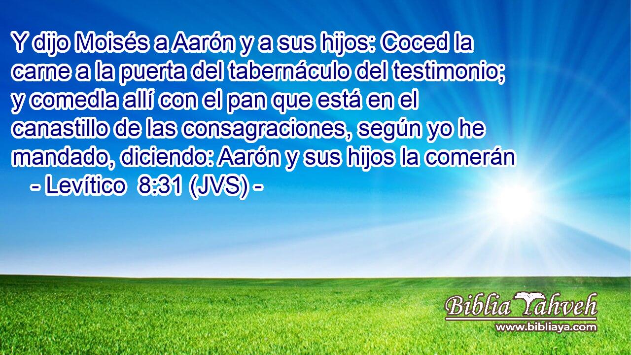 Y dijo Moisés a Aarón y a sus hijos: Coced la carne a la puerta del tabernáculo del testimonio; y comedla allí con el pan que está en el canastillo de las consagraciones, según yo he mandado, diciendo: Aarón y sus hijos la comerán