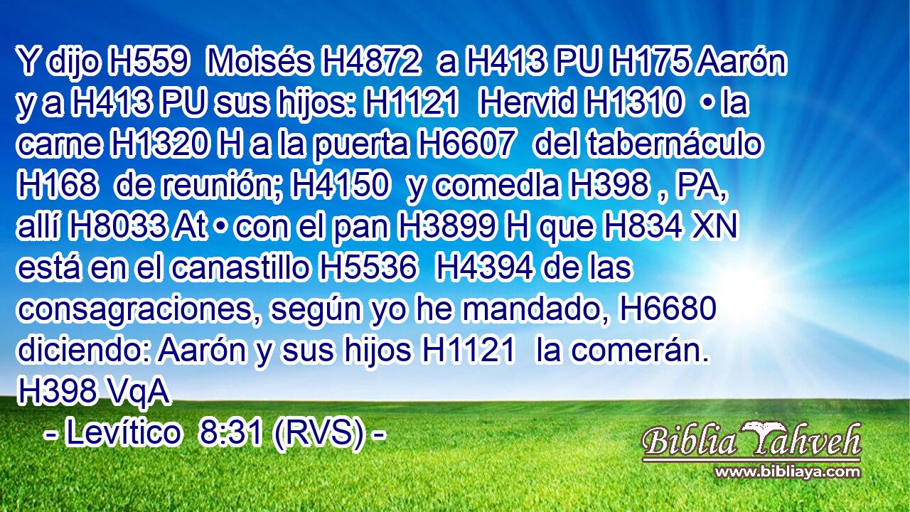 Y dijo H559  Moisés H4872  a H413 PU H175 Aarón y a H413 PU sus hijos: H1121  Hervid H1310  • la carne H1320 H a la puerta H6607  del tabernáculo H168  de reunión; H4150  y comedla H398 , PA,  allí H8033 At • con el pan H3899 H que H834 XN está en el canastillo H5536  H4394 de las consagraciones, según yo he mandado, H6680  diciendo: Aarón y sus hijos H1121  la comerán. H398 VqA