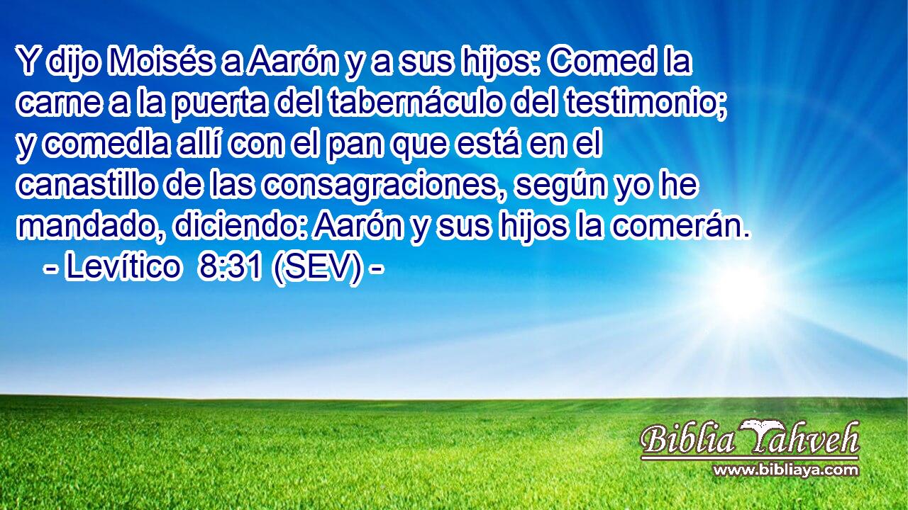 Y dijo Moisés a Aarón y a sus hijos: Comed la carne a la puerta del tabernáculo del testimonio; y comedla allí con el pan que está en el canastillo de las consagraciones, según yo he mandado, diciendo: Aarón y sus hijos la comerán.