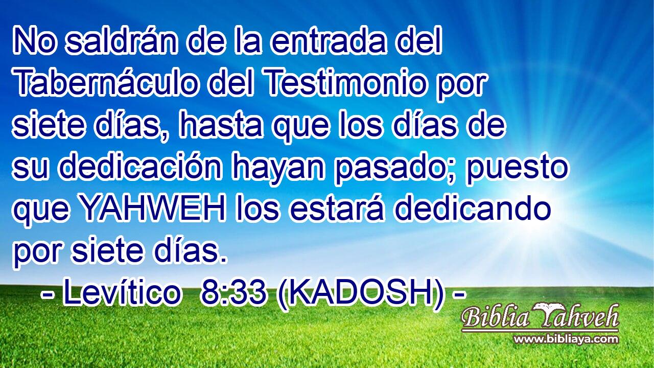  No saldrán de la entrada del Tabernáculo del Testimonio por siete días, hasta que los días de su dedicación hayan pasado; puesto que YAHWEH los estará dedicando por siete días. 