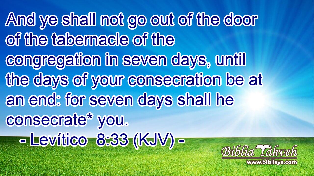 And ye shall not go out of the door of the tabernacle of the congregation in seven days, until the days of your consecration be at an end: for seven days shall he consecrate* you.
