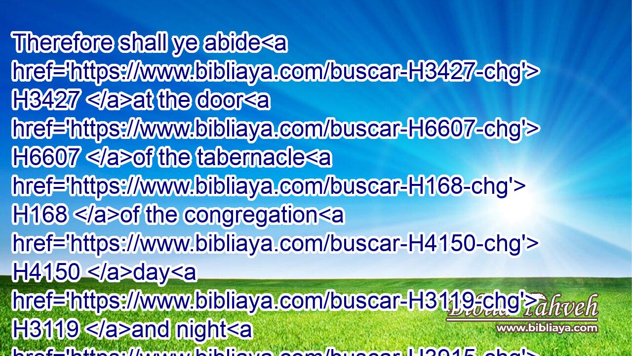 Therefore shall ye abide H3427 at the door H6607 of the tabernacle H168 of the congregation H4150 day H3119 and night H3915 seven H7651 days, H3117 and keep H8104 (H853) the charge H4931 of the LORD, H3068 that ye die H4191 not: H3808 for H3588 so H3651 I am commanded.H6680