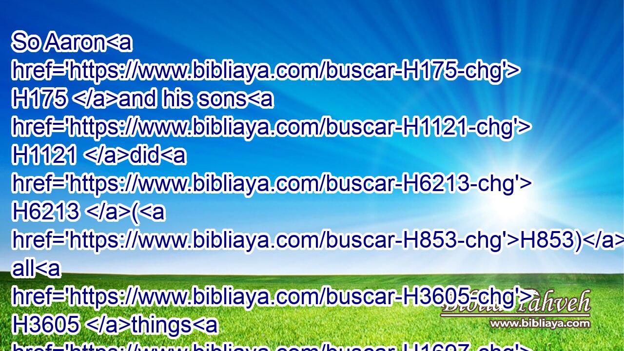 So Aaron H175 and his sons H1121 did H6213 (H853) all H3605 things H1697 which H834 the LORD H3068 commanded H6680 by the hand H3027 of Moses.H4872