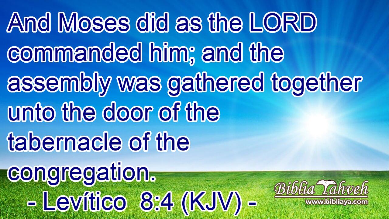 And Moses did as the LORD commanded him; and the assembly was gathered together unto the door of the tabernacle of the congregation.
