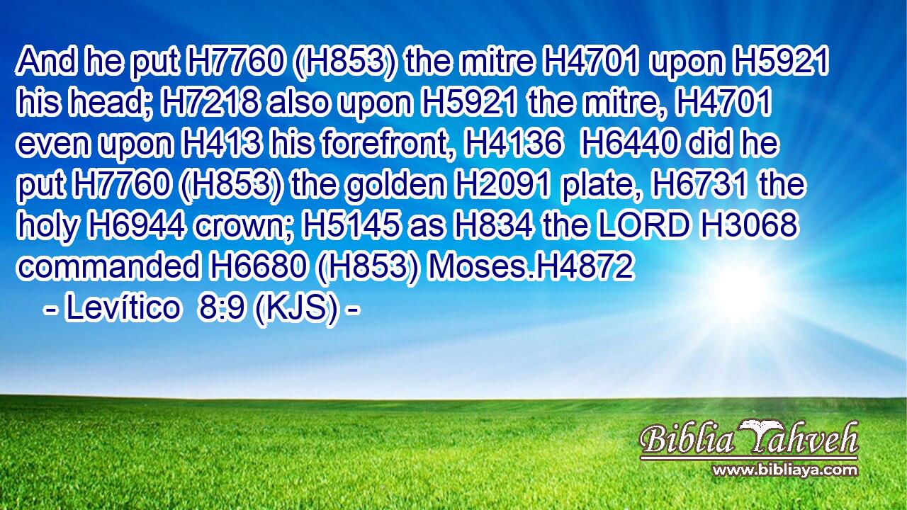 And he put H7760 (H853) the mitre H4701 upon H5921 his head; H7218 also upon H5921 the mitre, H4701 even upon H413 his forefront, H4136  H6440 did he put H7760 (H853) the golden H2091 plate, H6731 the holy H6944 crown; H5145 as H834 the LORD H3068 commanded H6680 (H853) Moses.H4872