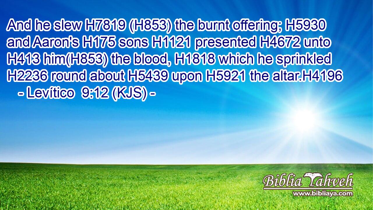 And he slew H7819 (H853) the burnt offering; H5930 and Aaron's H175 sons H1121 presented H4672 unto H413 him(H853) the blood, H1818 which he sprinkled H2236 round about H5439 upon H5921 the altar.H4196
