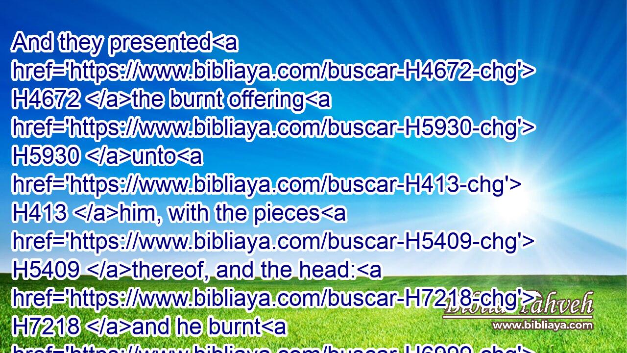 And they presented H4672 the burnt offering H5930 unto H413 him, with the pieces H5409 thereof, and the head: H7218 and he burnt H6999 them upon H5921 the altar.H4196