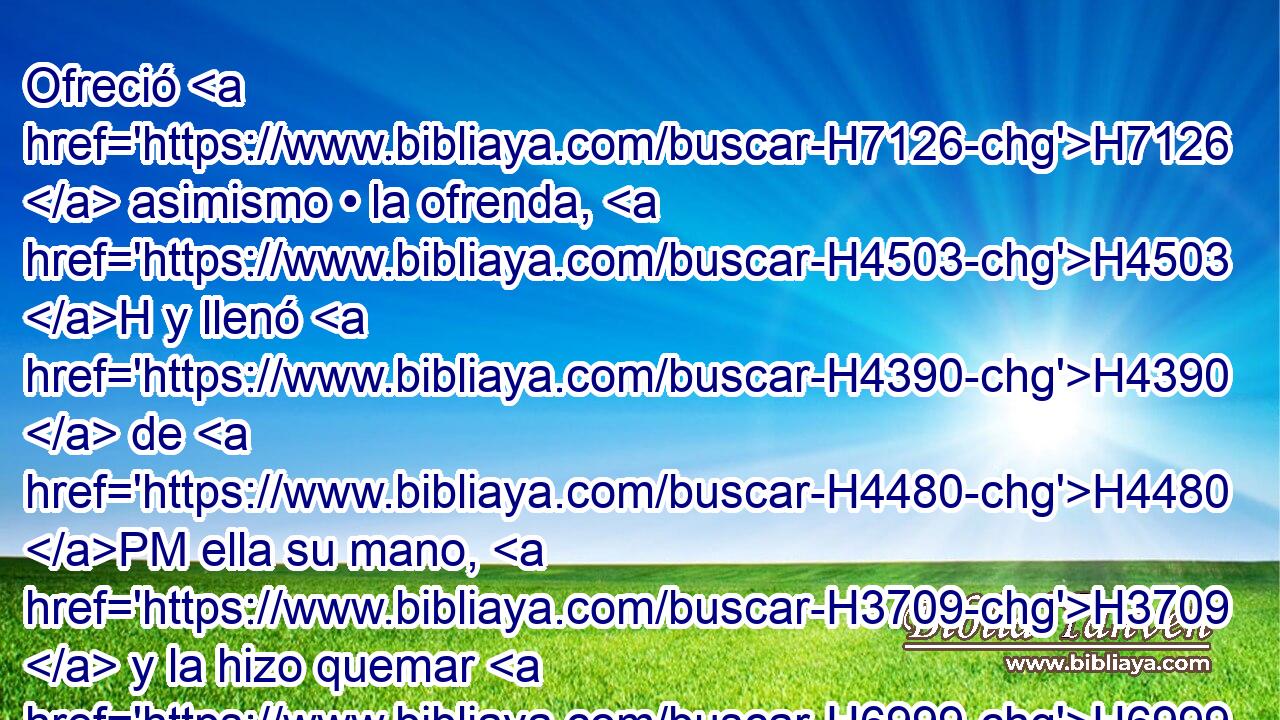Ofreció H7126  asimismo • la ofrenda, H4503 H y llenó H4390  de H4480 PM ella su mano, H3709  y la hizo quemar H6999  sobre H5921 Pu el altar, H4196 H H905 además H4480 PM, PE del holocausto H5930  de la mañana. H1242 H 