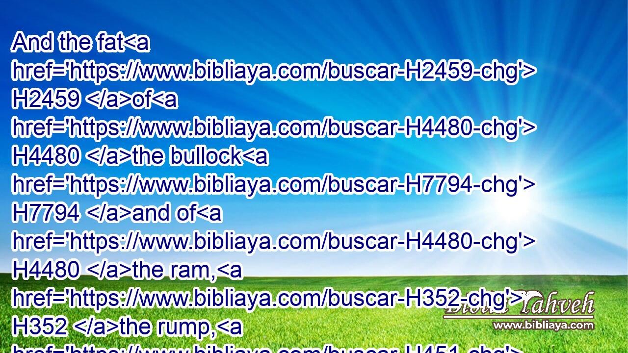 And the fat H2459 of H4480 the bullock H7794 and of H4480 the ram, H352 the rump, H451 and that which covereth H4374 the inwards, and the kidneys, H3629 and the caul H3508 above the liver:H3516