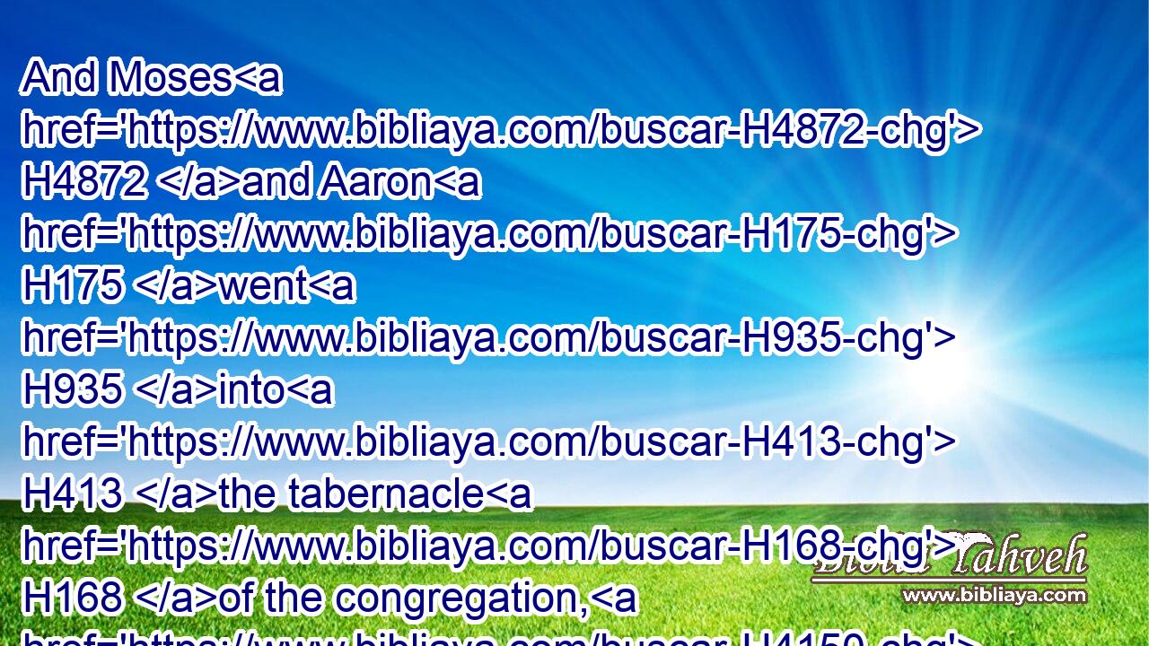 And Moses H4872 and Aaron H175 went H935 into H413 the tabernacle H168 of the congregation, H4150 and came out, H3318 and blessed H1288 (H853) the people: H5971 and the glory H3519 of the LORD H3068 appeared H7200 unto H413 all H3605 the people.H5971