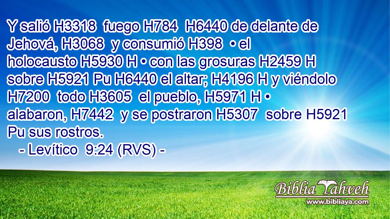 Y salió H3318  fuego H784  H6440 de delante de Jehová, H3068  y consumió H398  • el holocausto H5930 H • con las grosuras H2459 H sobre H5921 Pu H6440 el altar; H4196 H y viéndolo H7200  todo H3605  el pueblo, H5971 H • alabaron, H7442  y se postraron H5307  sobre H5921 Pu sus rostros. 
