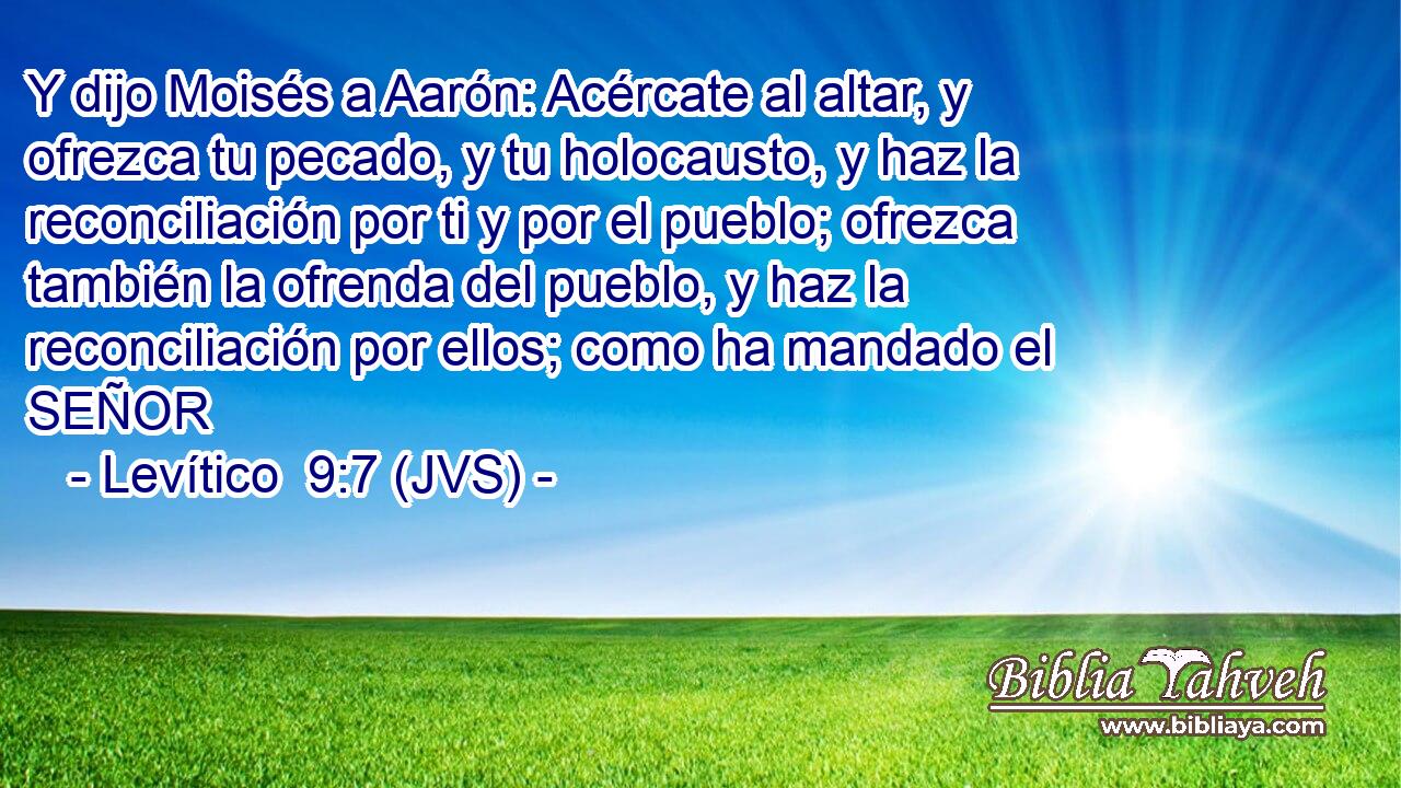Y dijo Moisés a Aarón: Acércate al altar, y ofrezca tu pecado, y tu holocausto, y haz la reconciliación por ti y por el pueblo; ofrezca también la ofrenda del pueblo, y haz la reconciliación por ellos; como ha mandado el SEÑOR