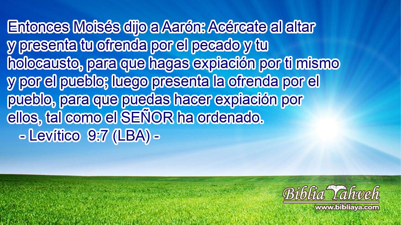Entonces Moisés dijo a Aarón: Acércate al altar y presenta tu ofrenda por el pecado y tu holocausto, para que hagas expiación por ti mismo y por el pueblo; luego presenta la ofrenda por el pueblo, para que puedas hacer expiación por ellos, tal como el SEÑOR ha ordenado.