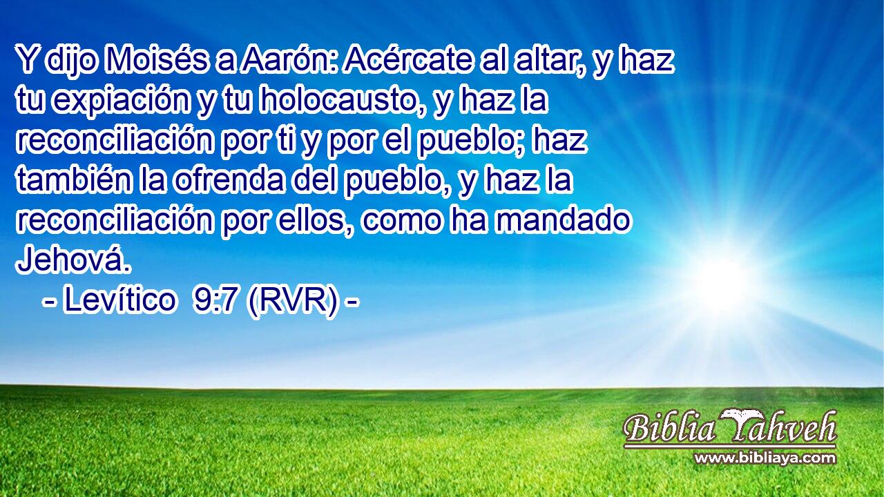 Y dijo Moisés a Aarón: Acércate al altar, y haz tu expiación y tu holocausto, y haz la reconciliación por ti y por el pueblo; haz también la ofrenda del pueblo, y haz la reconciliación por ellos, como ha mandado Jehová.