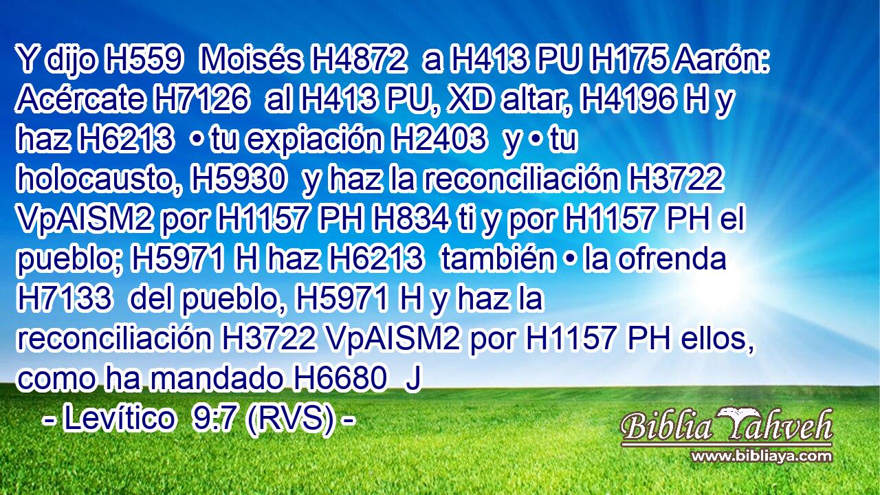 Y dijo H559  Moisés H4872  a H413 PU H175 Aarón: Acércate H7126  al H413 PU, XD altar, H4196 H y haz H6213  • tu expiación H2403  y • tu holocausto, H5930  y haz la reconciliación H3722 VpAISM2 por H1157 PH H834 ti y por H1157 PH el pueblo; H5971 H haz H6213  también • la ofrenda H7133  del pueblo, H5971 H y haz la reconciliación H3722 VpAISM2 por H1157 PH ellos, como ha mandado H6680  J