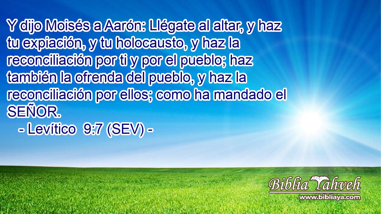 Y dijo Moisés a Aarón: Llégate al altar, y haz tu expiación, y tu holocausto, y haz la reconciliación por ti y por el pueblo; haz también la ofrenda del pueblo, y haz la reconciliación por ellos; como ha mandado el SEÑOR.