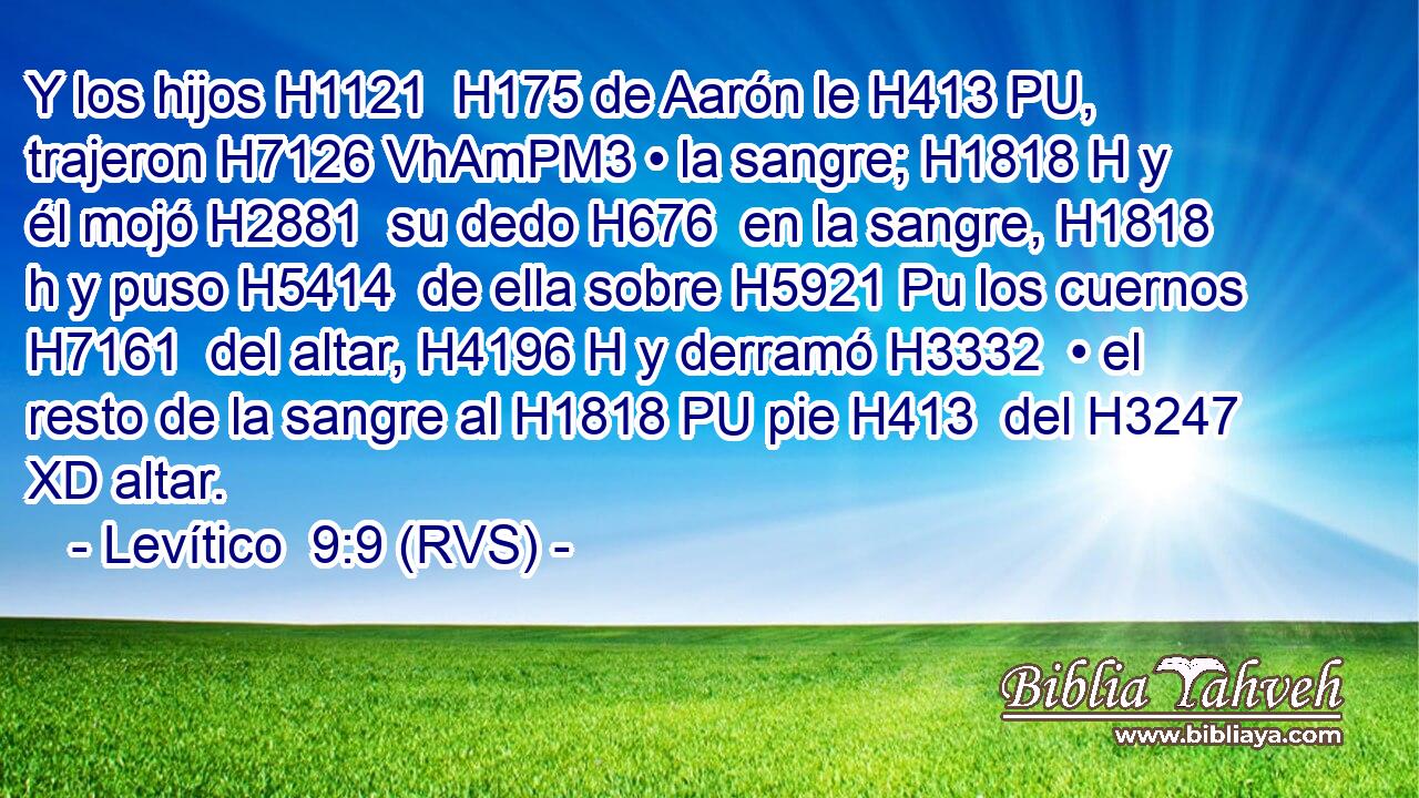 Y los hijos H1121  H175 de Aarón le H413 PU,  trajeron H7126 VhAmPM3 • la sangre; H1818 H y él mojó H2881  su dedo H676  en la sangre, H1818 h y puso H5414  de ella sobre H5921 Pu los cuernos H7161  del altar, H4196 H y derramó H3332  • el resto de la sangre al H1818 PU pie H413  del H3247 XD altar. 