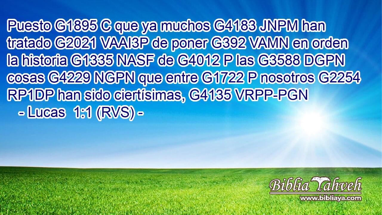 Puesto G1895 C que ya muchos G4183 JNPM han tratado G2021 VAAI3P de poner G392 VAMN en orden la historia G1335 NASF de G4012 P las G3588 DGPN cosas G4229 NGPN que entre G1722 P nosotros G2254 RP1DP han sido ciertísimas, G4135 VRPP-PGN 