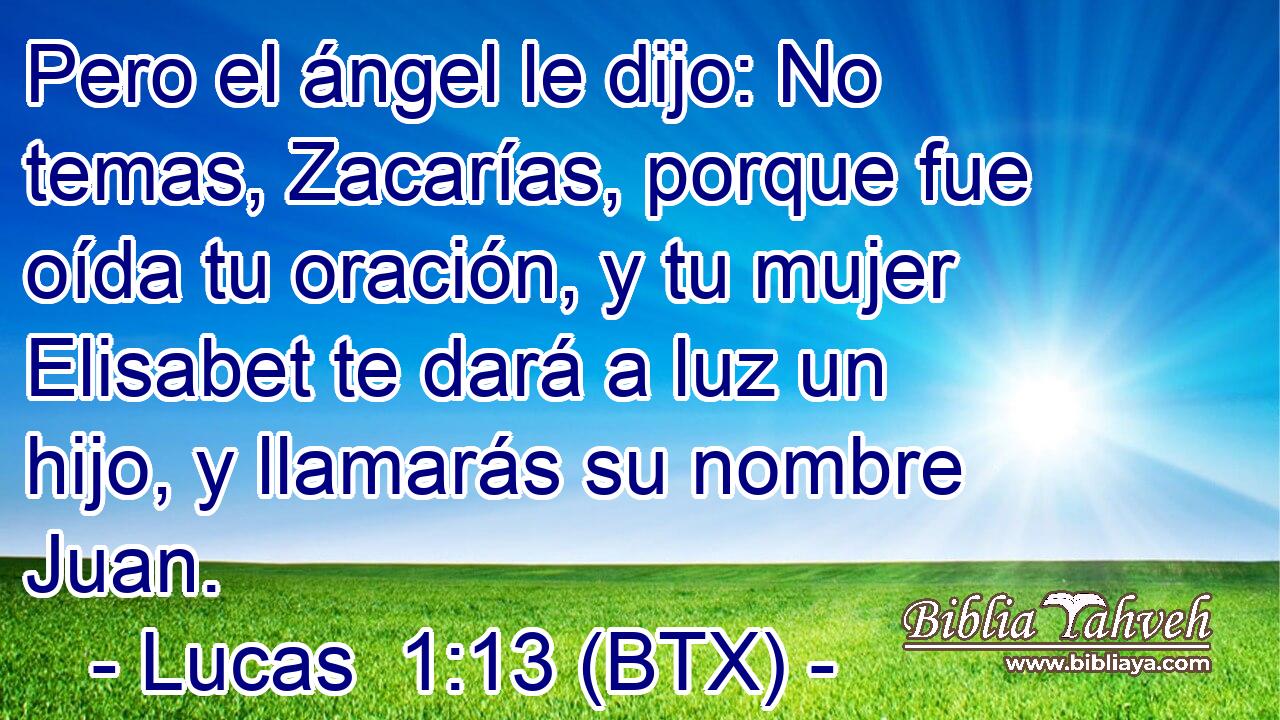 Pero el ángel le dijo: No temas, Zacarías, porque fue oída tu oración, y tu mujer Elisabet te dará a luz un hijo, y llamarás su nombre Juan.