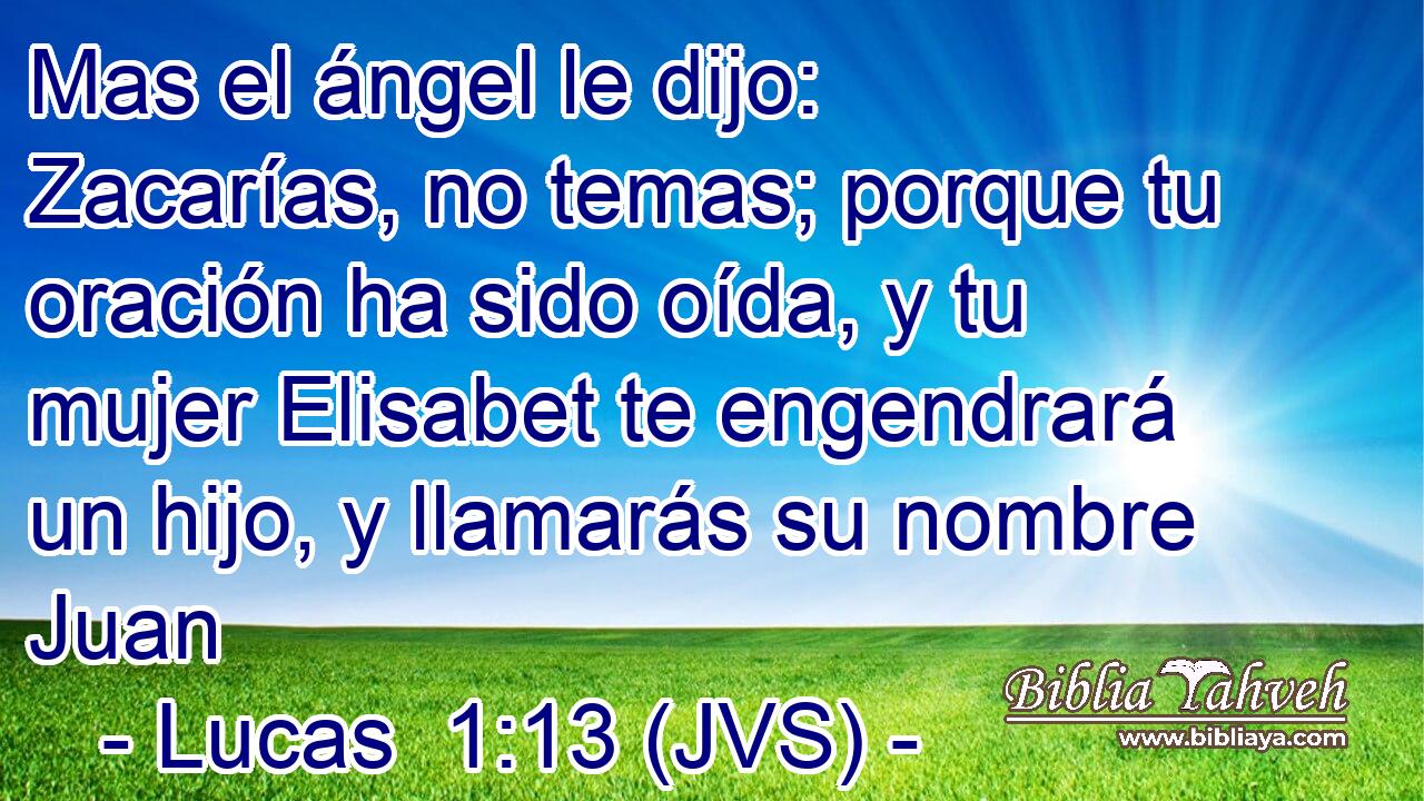 Mas el ángel le dijo: Zacarías, no temas; porque tu oración ha sido oída, y tu mujer Elisabet te engendrará un hijo, y llamarás su nombre Juan
