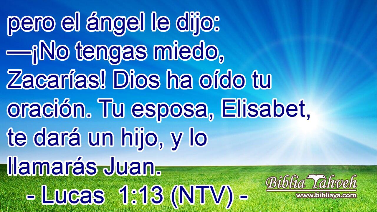 pero el ángel le dijo: —¡No tengas miedo, Zacarías! Dios ha oído tu oración. Tu esposa, Elisabet, te dará un hijo, y lo llamarás Juan.