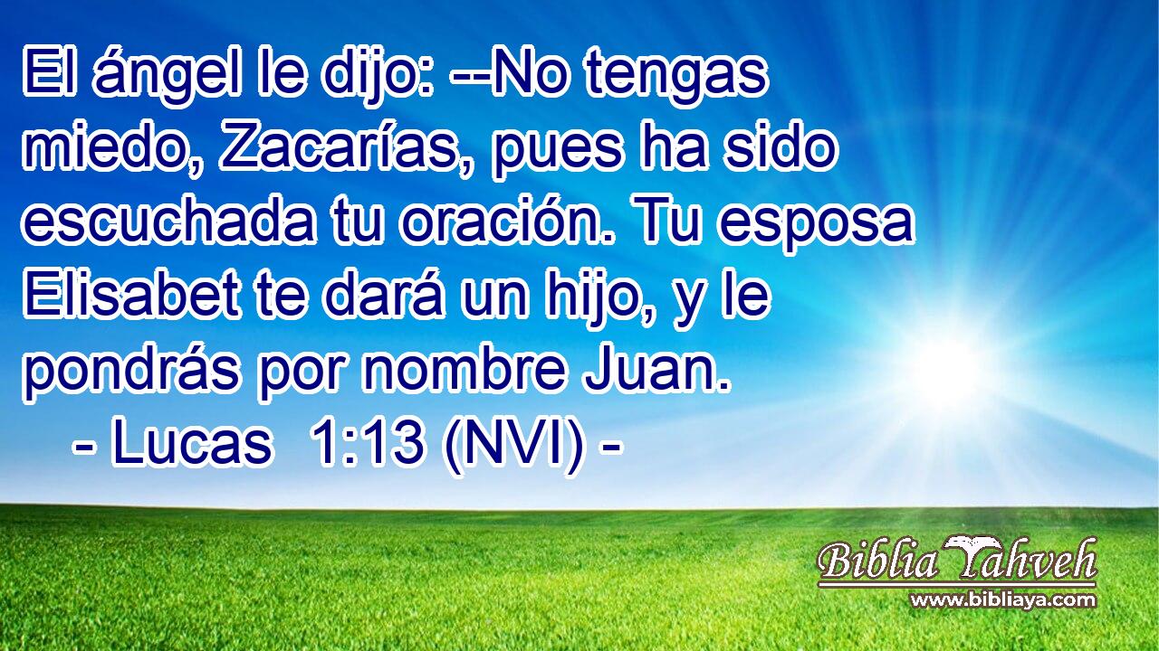  El ángel le dijo: --No tengas miedo, Zacarías, pues ha sido escuchada tu oración. Tu esposa Elisabet te dará un hijo, y le pondrás por nombre Juan. 