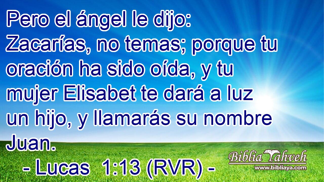 Pero el ángel le dijo: Zacarías, no temas; porque tu oración ha sido oída, y tu mujer Elisabet te dará a luz un hijo, y llamarás su nombre Juan.