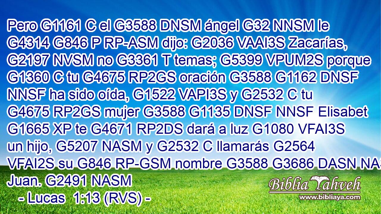 Pero G1161 C el G3588 DNSM ángel G32 NNSM le G4314 G846 P RP-ASM dijo: G2036 VAAI3S Zacarías, G2197 NVSM no G3361 T temas; G5399 VPUM2S porque G1360 C tu G4675 RP2GS oración G3588 G1162 DNSF NNSF ha sido oída, G1522 VAPI3S y G2532 C tu G4675 RP2GS mujer G3588 G1135 DNSF NNSF Elisabet G1665 XP te G4671 RP2DS dará a luz G1080 VFAI3S un hijo, G5207 NASM y G2532 C llamarás G2564 VFAI2S su G846 RP-GSM nombre G3588 G3686 DASN NASN Juan. G2491 NASM 