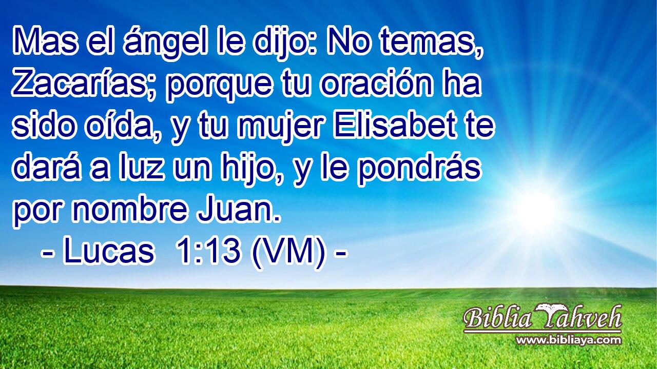  Mas el ángel le dijo: No temas, Zacarías; porque tu oración ha sido oída, y tu mujer Elisabet te dará a luz un hijo, y le pondrás por nombre Juan. 