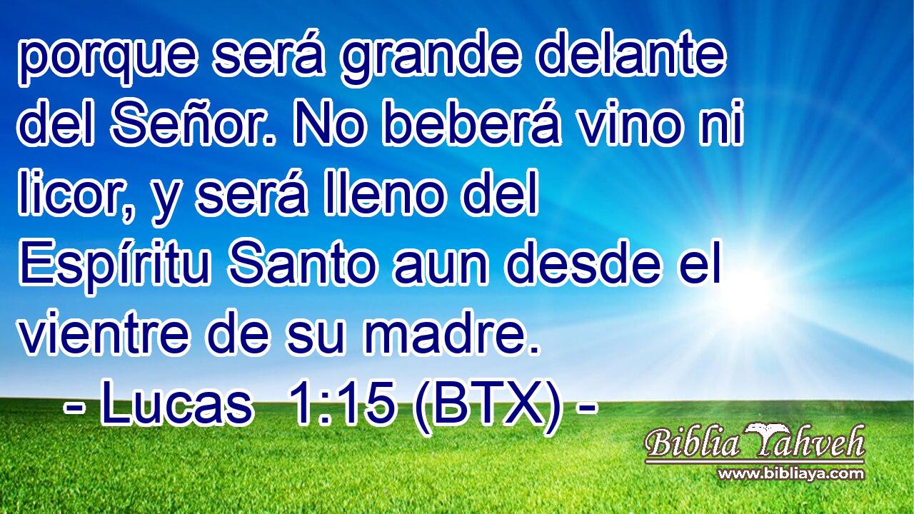 porque será grande delante del Señor. No beberá vino ni licor, y será lleno del Espíritu Santo aun desde el vientre de su madre.